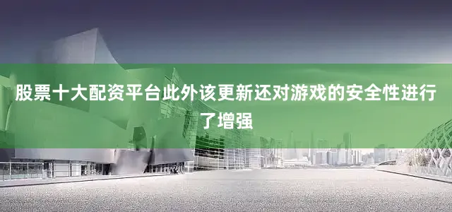 股票十大配资平台此外该更新还对游戏的安全性进行了增强